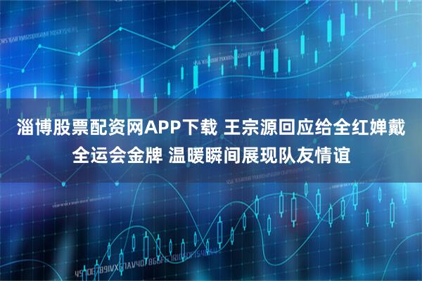 淄博股票配资网APP下载 王宗源回应给全红婵戴全运会金牌 温暖瞬间展现队友情谊