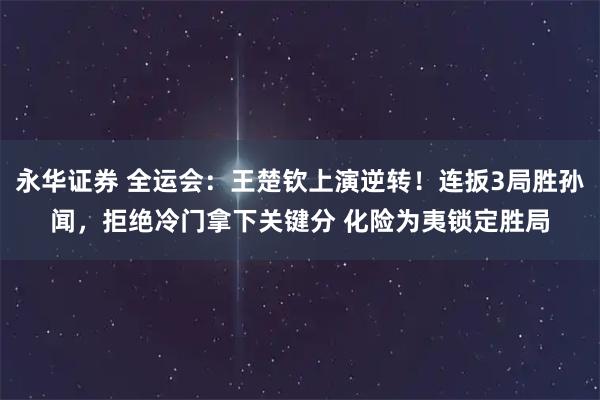 永华证券 全运会：王楚钦上演逆转！连扳3局胜孙闻，拒绝冷门拿下关键分 化险为夷锁定胜局