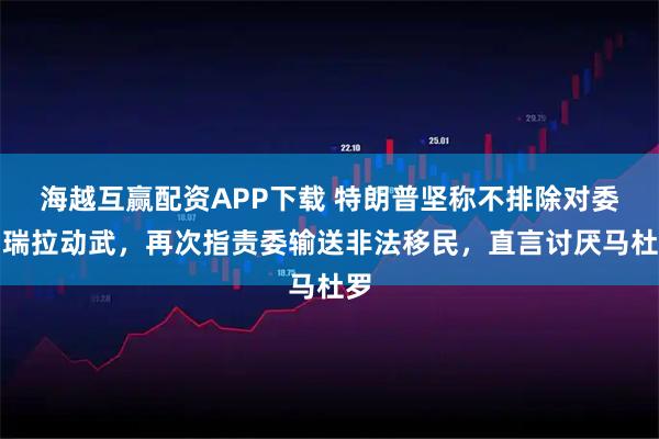 海越互赢配资APP下载 特朗普坚称不排除对委内瑞拉动武，再次指责委输送非法移民，直言讨厌马杜罗