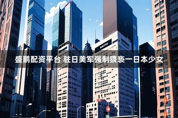 盛鹏配资平台 驻日美军强制猥亵一日本少女