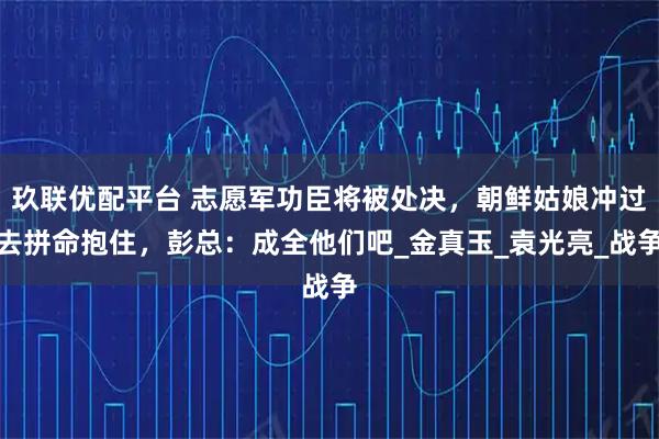 玖联优配平台 志愿军功臣将被处决，朝鲜姑娘冲过去拼命抱住，彭总：成全他们吧_金真玉_袁光亮_战争