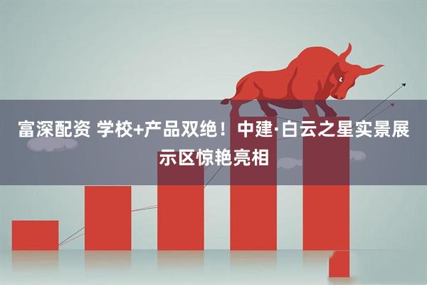 富深配资 学校+产品双绝！中建·白云之星实景展示区惊艳亮相