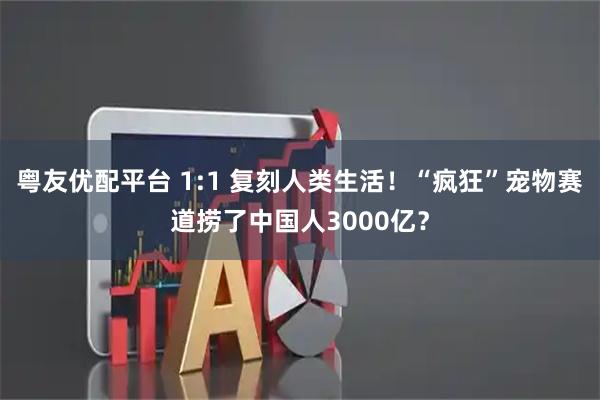 粤友优配平台 1:1 复刻人类生活！“疯狂”宠物赛道捞了中国人3000亿？