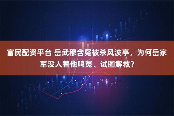 富民配资平台 岳武穆含冤被杀风波亭，为何岳家军没人替他鸣冤、试图解救？
