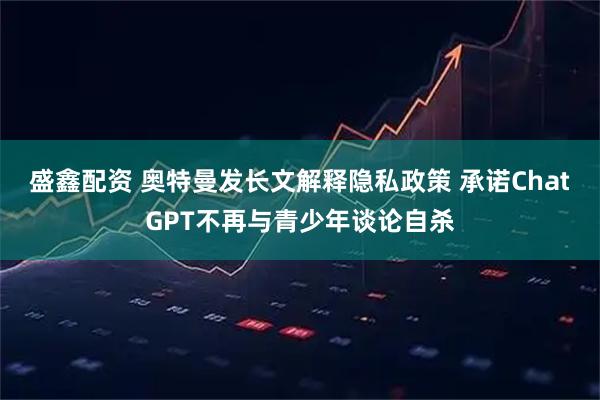 盛鑫配资 奥特曼发长文解释隐私政策 承诺ChatGPT不再与青少年谈论自杀