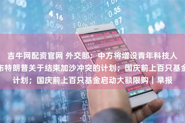 吉牛网配资官网 外交部：中方将增设青年科技人才签证；美国白宫公布特朗普关于结束加沙冲突的计划；国庆前上百只基金启动大额限购｜早报