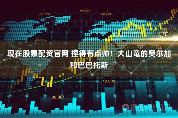 现在股票配资官网 捏得有点帅！大山竜的奥尔加和巴巴托斯