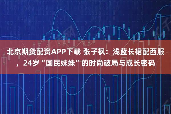 北京期货配资APP下载 张子枫：浅蓝长裙配西服，24岁“国民妹妹”的时尚破局与成长密码