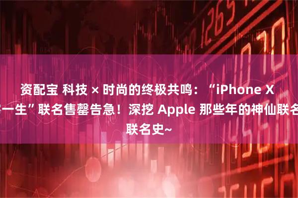 资配宝 科技 × 时尚的终极共鸣：“iPhone X 三宅一生”联名售罄告急！深挖 Apple 那些年的神仙联名史~