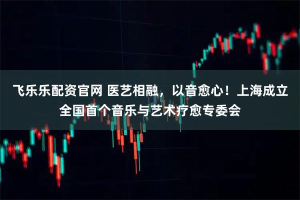 飞乐乐配资官网 医艺相融，以音愈心！上海成立全国首个音乐与艺术疗愈专委会
