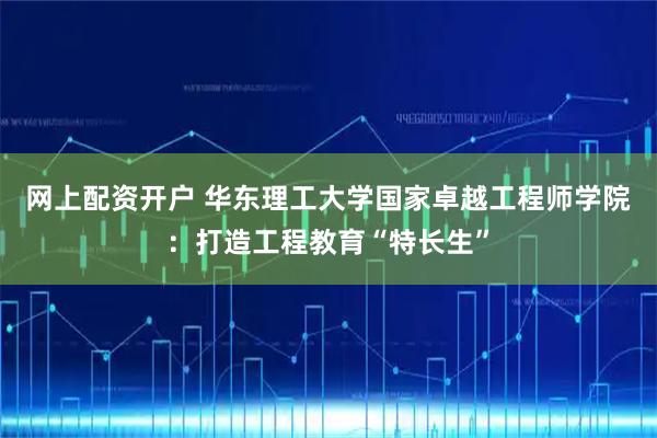 网上配资开户 华东理工大学国家卓越工程师学院：打造工程教育“特长生”
