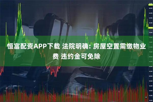 恒富配资APP下载 法院明确: 房屋空置需缴物业费 违约金可免除