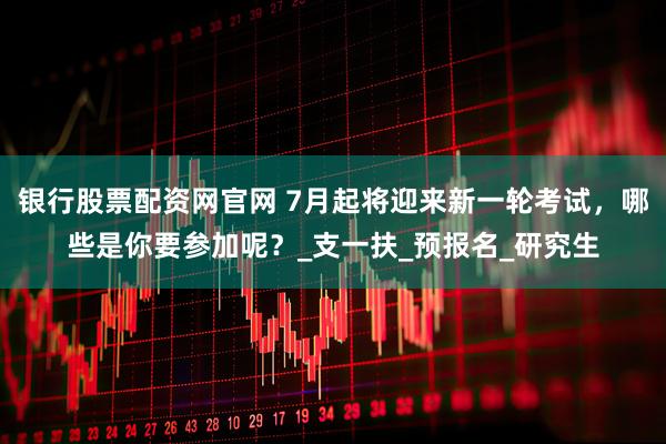 银行股票配资网官网 7月起将迎来新一轮考试，哪些是你要参加呢？_支一扶_预报名_研究生