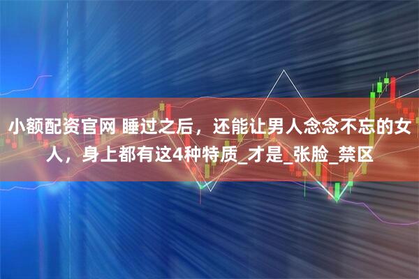 小额配资官网 睡过之后，还能让男人念念不忘的女人，身上都有这4种特质_才是_张脸_禁区