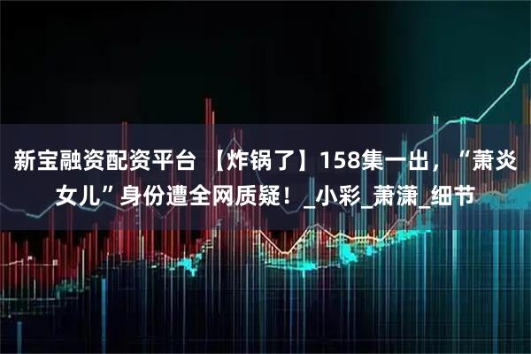 新宝融资配资平台 【炸锅了】158集一出，“萧炎女儿”身份遭全网质疑！_小彩_萧潇_细节