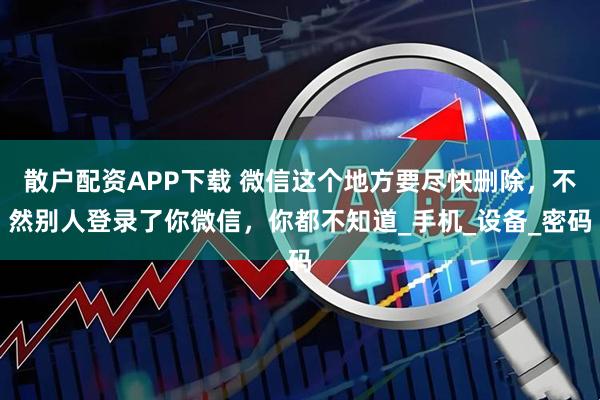 散户配资APP下载 微信这个地方要尽快删除，不然别人登录了你微信，你都不知道_手机_设备_密码