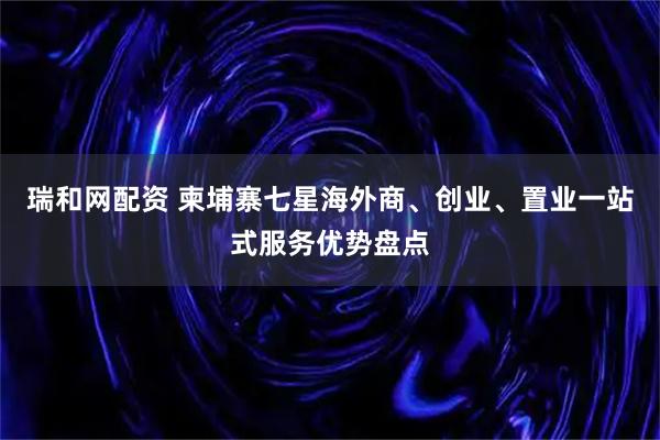 瑞和网配资 柬埔寨七星海外商、创业、置业一站式服务优势盘点